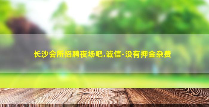 长沙会所招聘夜场吧.诚信-没有押金杂费